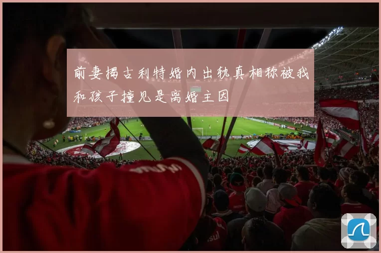 前妻揭古利特婚内出轨真相称被我和孩子撞见是离婚主因