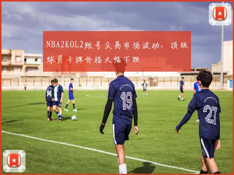 NBA2KOL2账号交易市场波动，顶级球员卡牌价格大幅下跌