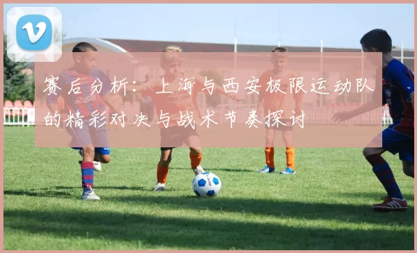 赛后分析：上海与西安极限运动队的精彩对决与战术节奏探讨