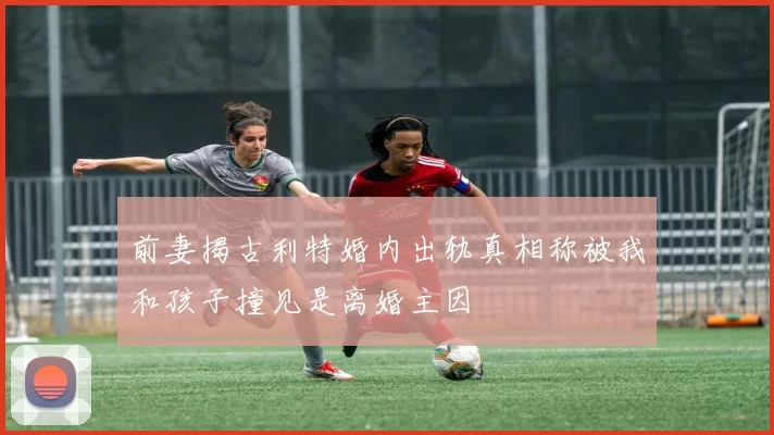 前妻揭古利特婚内出轨真相称被我和孩子撞见是离婚主因