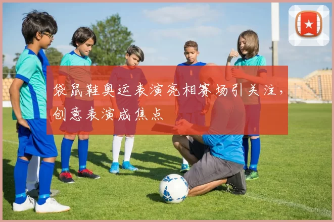 袋鼠鞋奥运表演亮相赛场引关注，创意表演成焦点