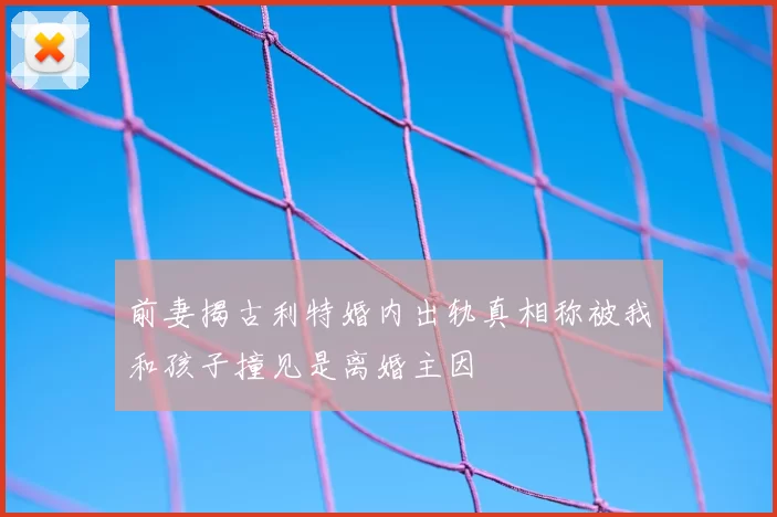 前妻揭古利特婚内出轨真相称被我和孩子撞见是离婚主因