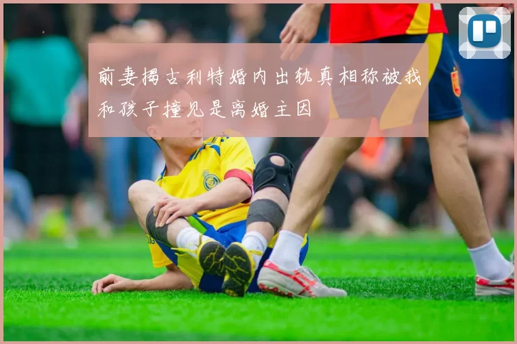 前妻揭古利特婚内出轨真相称被我和孩子撞见是离婚主因
