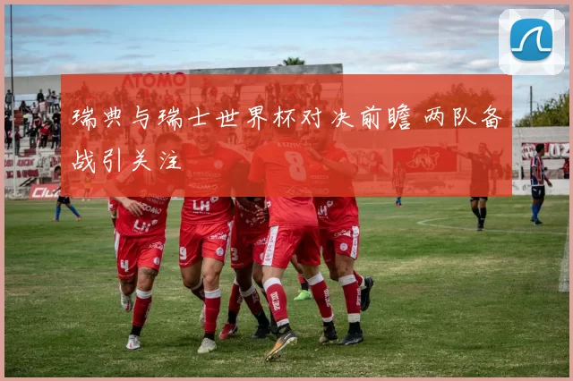 瑞典与瑞士世界杯对决前瞻 两队备战引关注