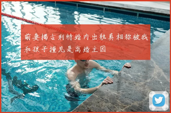 前妻揭古利特婚内出轨真相称被我和孩子撞见是离婚主因