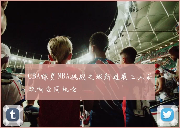 CBA球员NBA挑战之旅新进展三人获双向合同机会