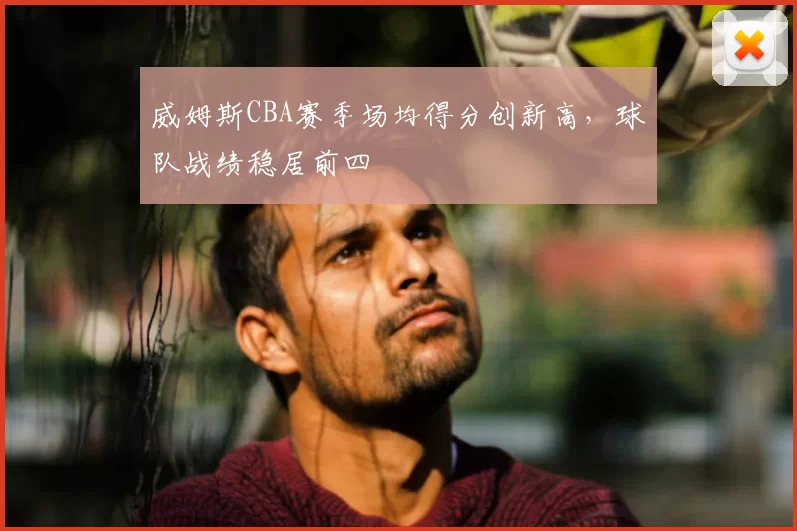 威姆斯CBA赛季场均得分创新高,球队战绩稳居前四