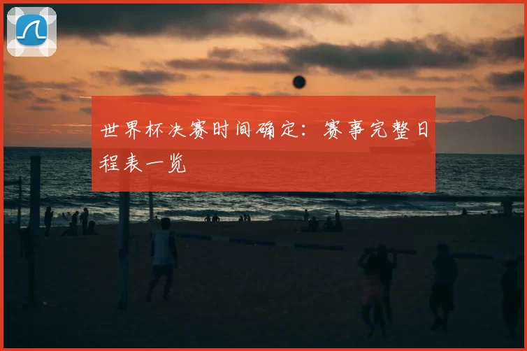 世界杯决赛时间确定：赛事完整日程表一览