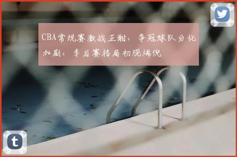 CBA常规赛激战正酣,争冠球队分化加剧,季后赛格局初现端倪