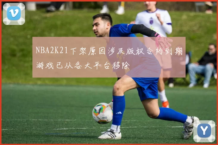NBA2K21下架原因涉及版权合约到期游戏已从各大平台移除