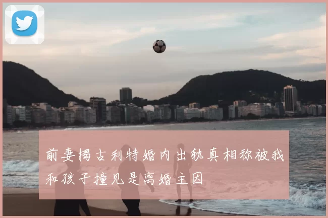 前妻揭古利特婚内出轨真相称被我和孩子撞见是离婚主因