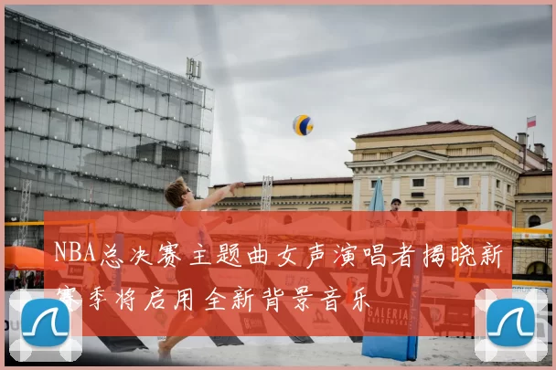 NBA总决赛主题曲女声演唱者揭晓新赛季将启用全新背景音乐
