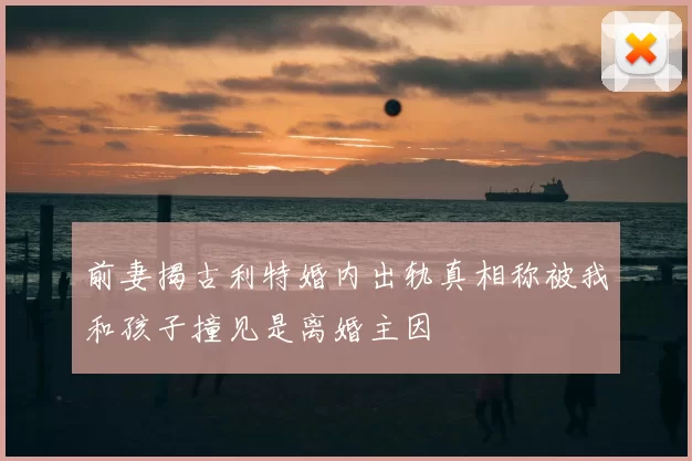 前妻揭古利特婚内出轨真相称被我和孩子撞见是离婚主因