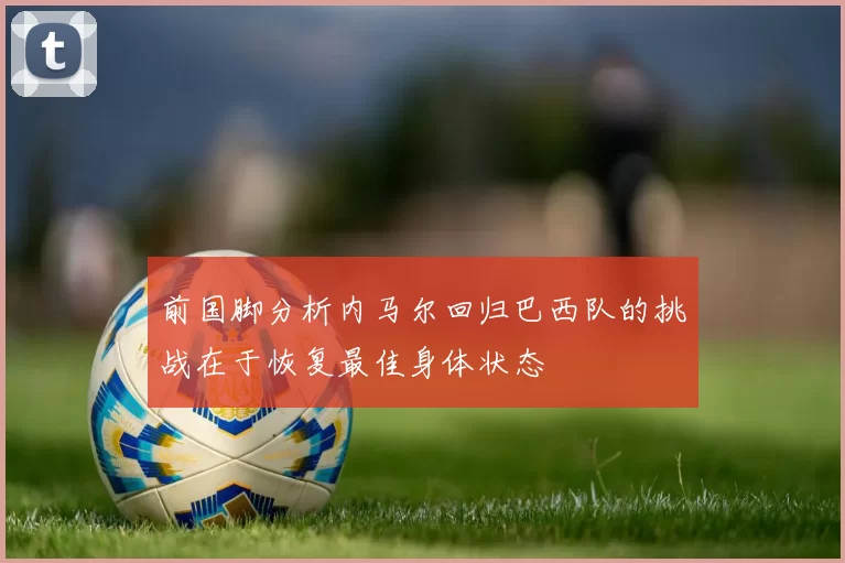 前国脚分析内马尔回归巴西队的挑战在于恢复最佳身体状态