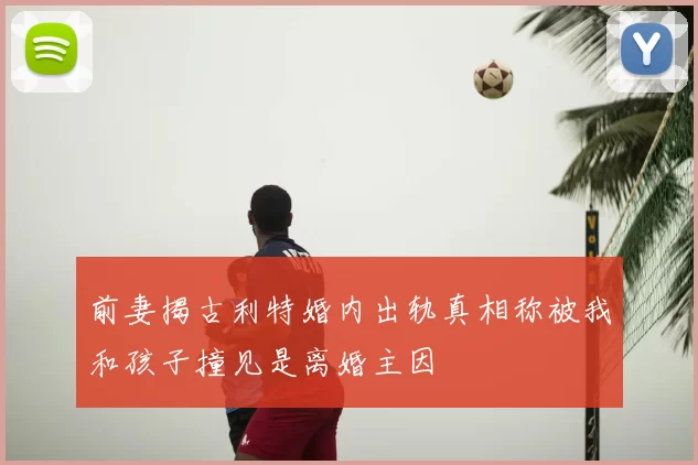 前妻揭古利特婚内出轨真相称被我和孩子撞见是离婚主因