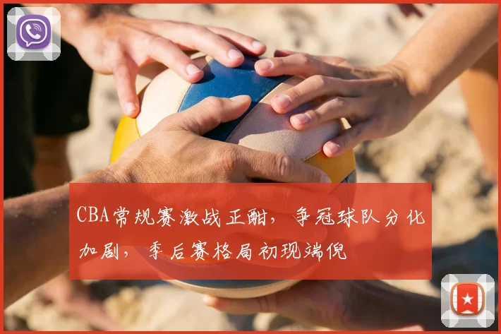 CBA常规赛激战正酣，争冠球队分化加剧，季后赛格局初现端倪