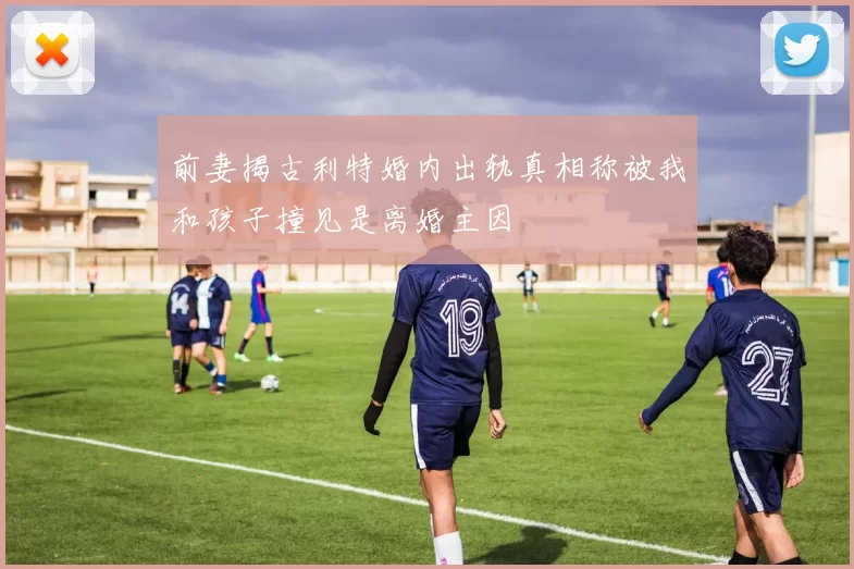 前妻揭古利特婚内出轨真相称被我和孩子撞见是离婚主因