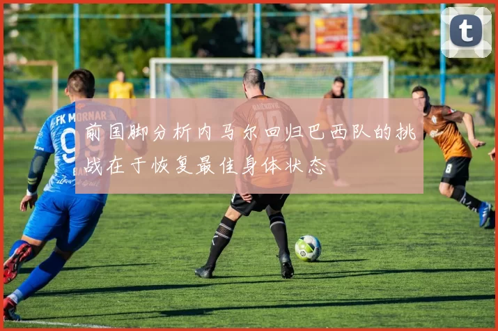 前国脚分析内马尔回归巴西队的挑战在于恢复最佳身体状态