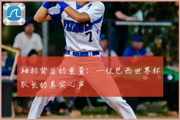 袖标背后的重量:一位巴西世界杯队长的真实心声