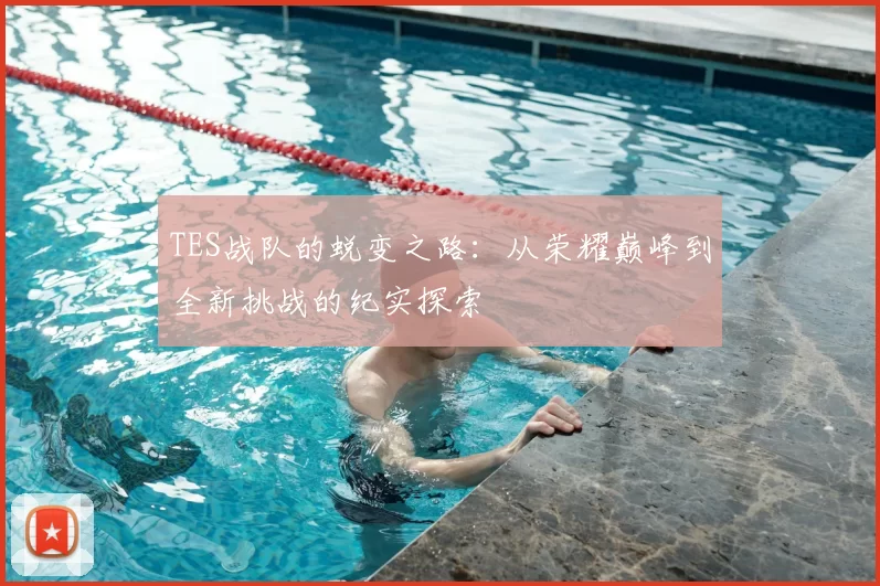 TES战队的蜕变之路：从荣耀巅峰到全新挑战的纪实探索