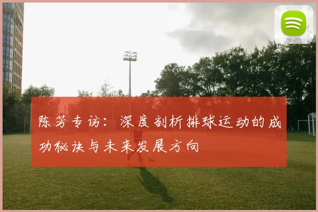 陈芳专访:深度剖析排球运动的成功秘诀与未来发展方向