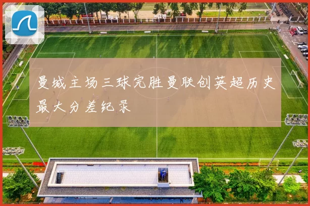 曼城主场三球完胜曼联创英超历史最大分差纪录