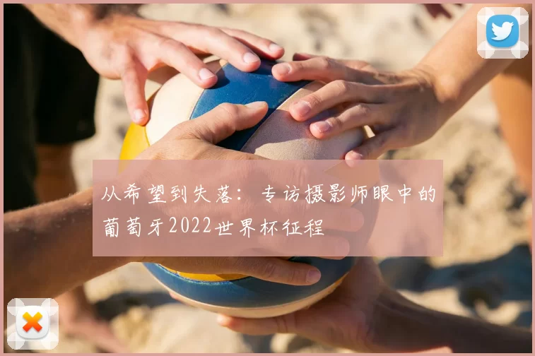 从希望到失落:专访摄影师眼中的葡萄牙2022世界杯征程
