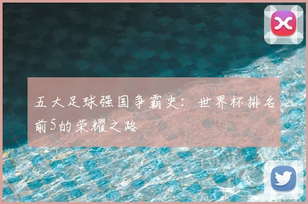 五大足球强国争霸史:世界杯排名前5的荣耀之路