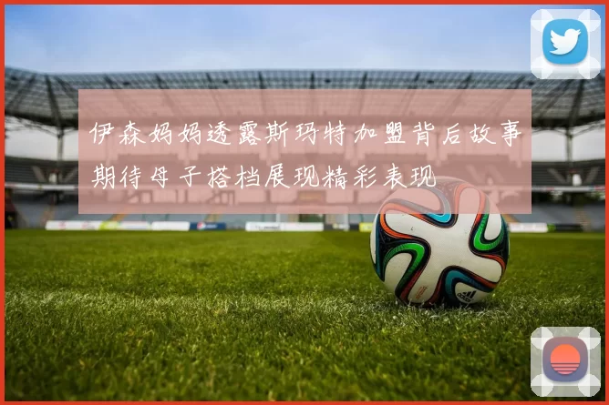 伊森妈妈透露斯玛特加盟背后故事期待母子搭档展现精彩表现