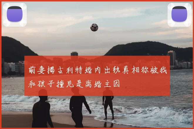 前妻揭古利特婚内出轨真相称被我和孩子撞见是离婚主因