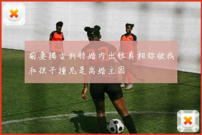 前妻揭古利特婚内出轨真相称被我和孩子撞见是离婚主因