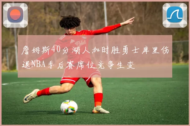 詹姆斯40分湖人加时胜勇士库里伤退NBA季后赛席位竞争生变