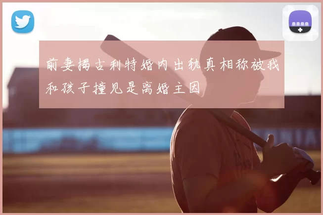 前妻揭古利特婚内出轨真相称被我和孩子撞见是离婚主因