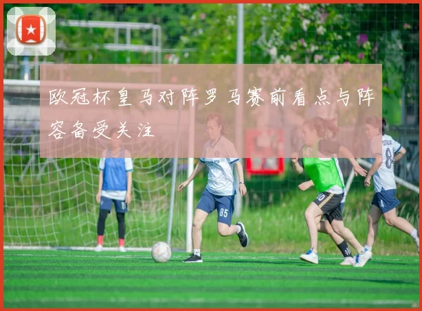欧冠杯皇马对阵罗马赛前看点与阵容备受关注