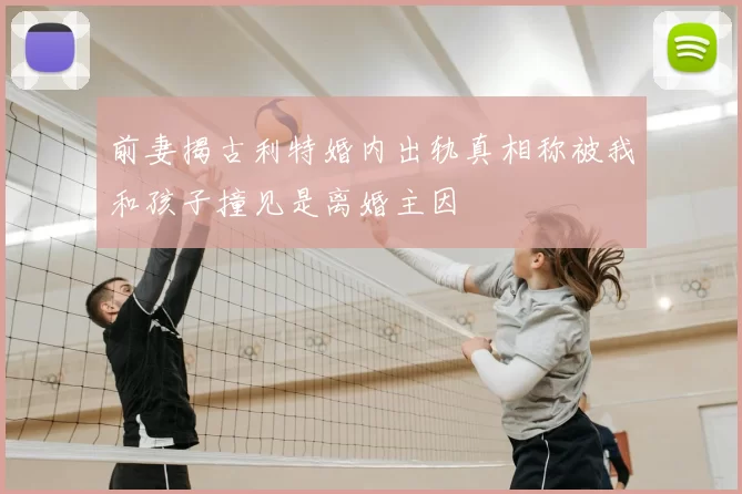 前妻揭古利特婚内出轨真相称被我和孩子撞见是离婚主因