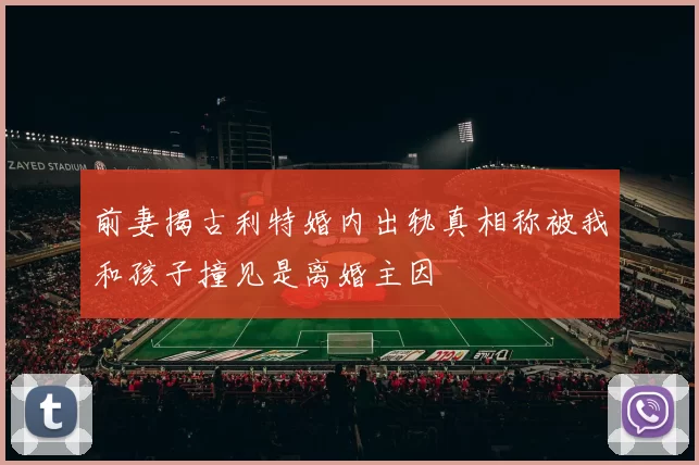 前妻揭古利特婚内出轨真相称被我和孩子撞见是离婚主因