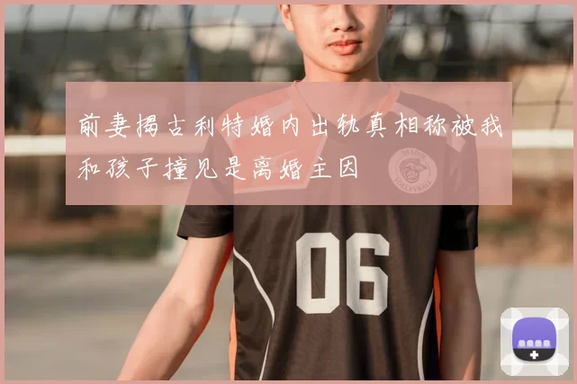 前妻揭古利特婚内出轨真相称被我和孩子撞见是离婚主因