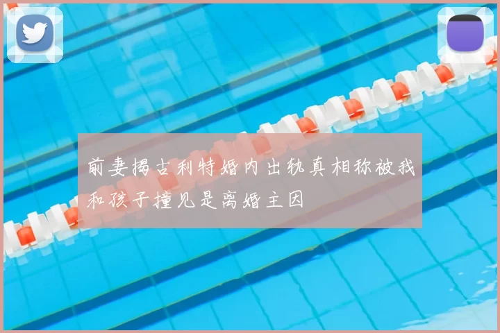 前妻揭古利特婚内出轨真相称被我和孩子撞见是离婚主因