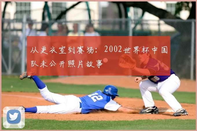 从更衣室到赛场:2002世界杯中国队未公开照片故事