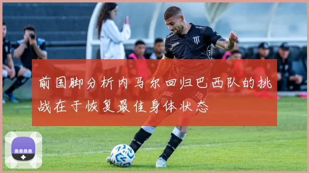前国脚分析内马尔回归巴西队的挑战在于恢复最佳身体状态