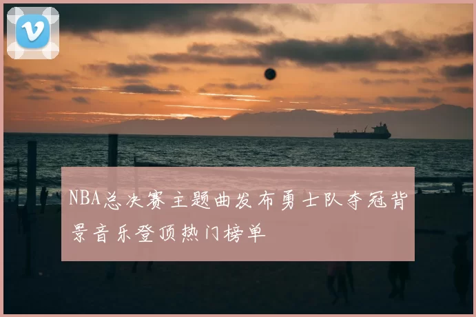 NBA总决赛主题曲发布勇士队夺冠背景音乐登顶热门榜单