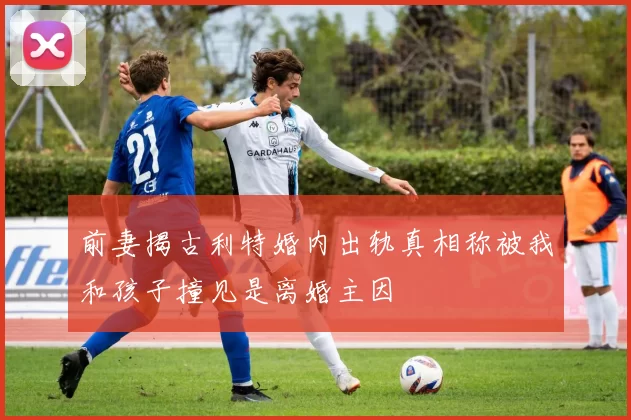 前妻揭古利特婚内出轨真相称被我和孩子撞见是离婚主因