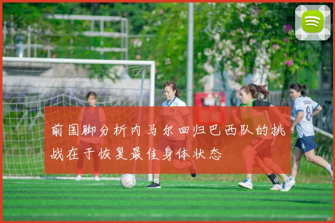 前国脚分析内马尔回归巴西队的挑战在于恢复最佳身体状态