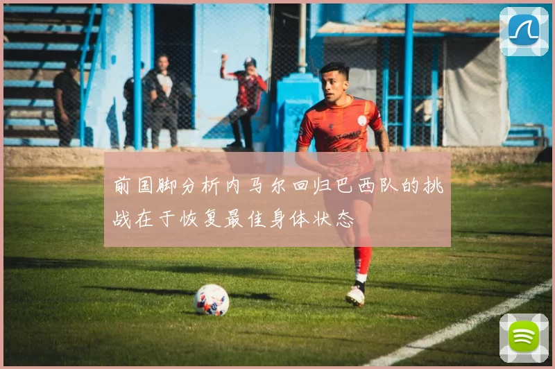 前国脚分析内马尔回归巴西队的挑战在于恢复最佳身体状态