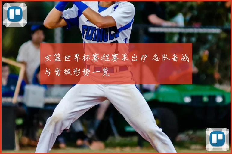女篮世界杯赛程赛果出炉 各队备战与晋级形势一览