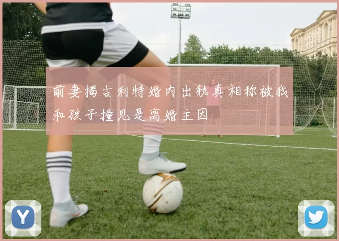 前妻揭古利特婚内出轨真相称被我和孩子撞见是离婚主因
