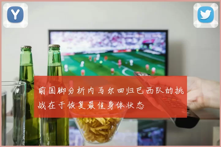 前国脚分析内马尔回归巴西队的挑战在于恢复最佳身体状态