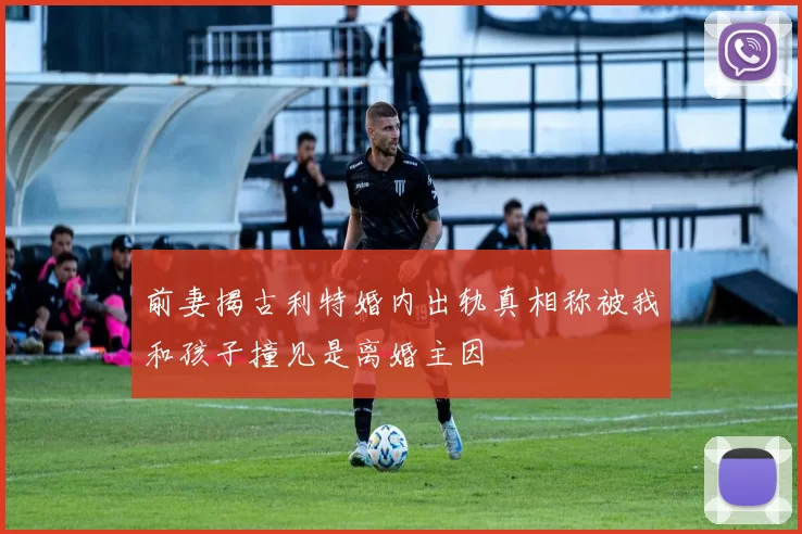 前妻揭古利特婚内出轨真相称被我和孩子撞见是离婚主因