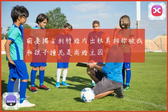 前妻揭古利特婚内出轨真相称被我和孩子撞见是离婚主因
