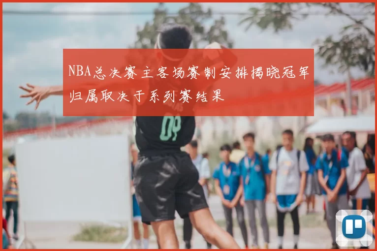 NBA总决赛主客场赛制安排揭晓冠军归属取决于系列赛结果